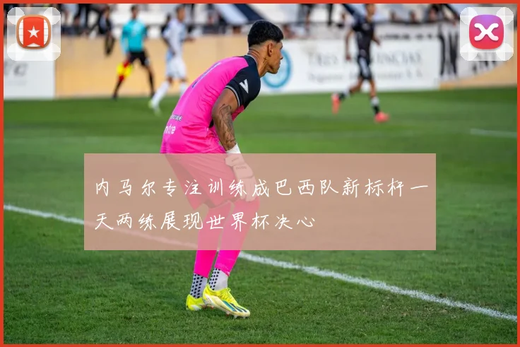 内马尔专注训练成巴西队新标杆一天两练展现世界杯决心