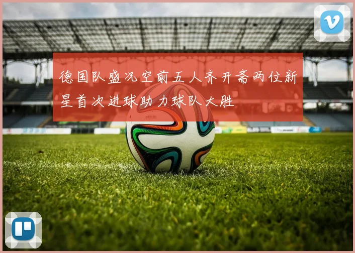 德国队盛况空前五人齐开斋两位新星首次进球助力球队大胜