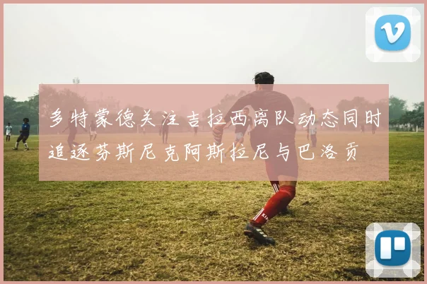 多特蒙德关注吉拉西离队动态同时追逐芬斯尼克阿斯拉尼与巴洛贡