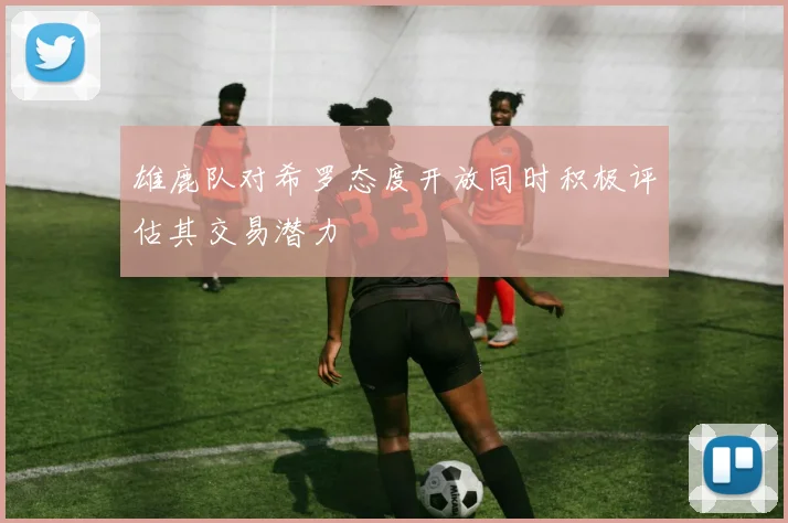 雄鹿队对希罗态度开放同时积极评估其交易潜力