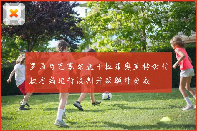 罗马与巴塞尔就卡拉菲奥里转会付款方式进行谈判并获额外分成