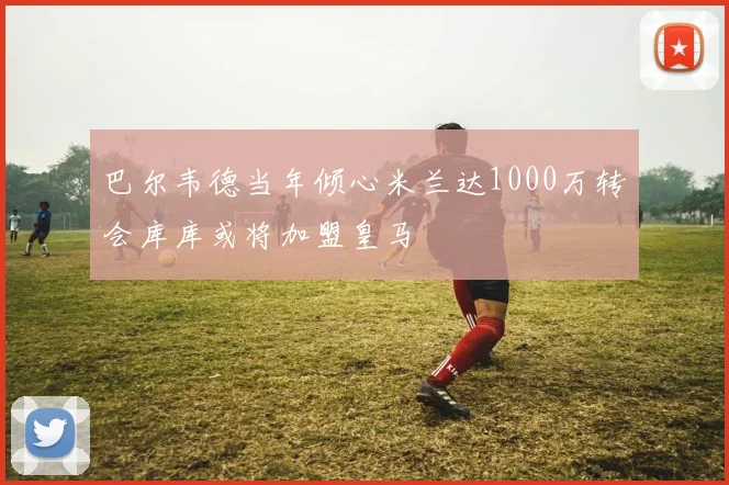 巴尔韦德当年倾心米兰达1000万转会库库或将加盟皇马