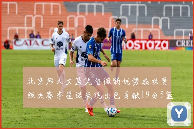 北京师大女篮凭借微弱优势成功晋级决赛李星诺表现出色贡献19分5篮板
