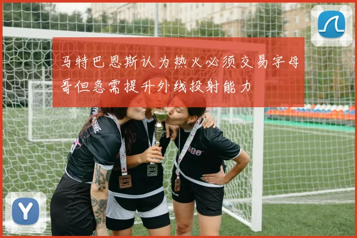 马特巴恩斯认为热火必须交易字母哥但急需提升外线投射能力