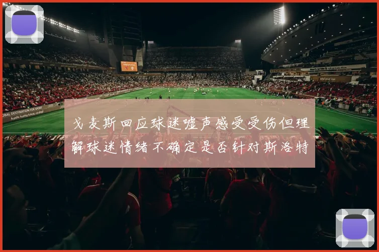 戈麦斯回应球迷嘘声感受受伤但理解球迷情绪不确定是否针对斯洛特